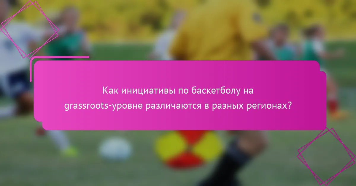 Как инициативы по баскетболу на grassroots-уровне различаются в разных регионах?