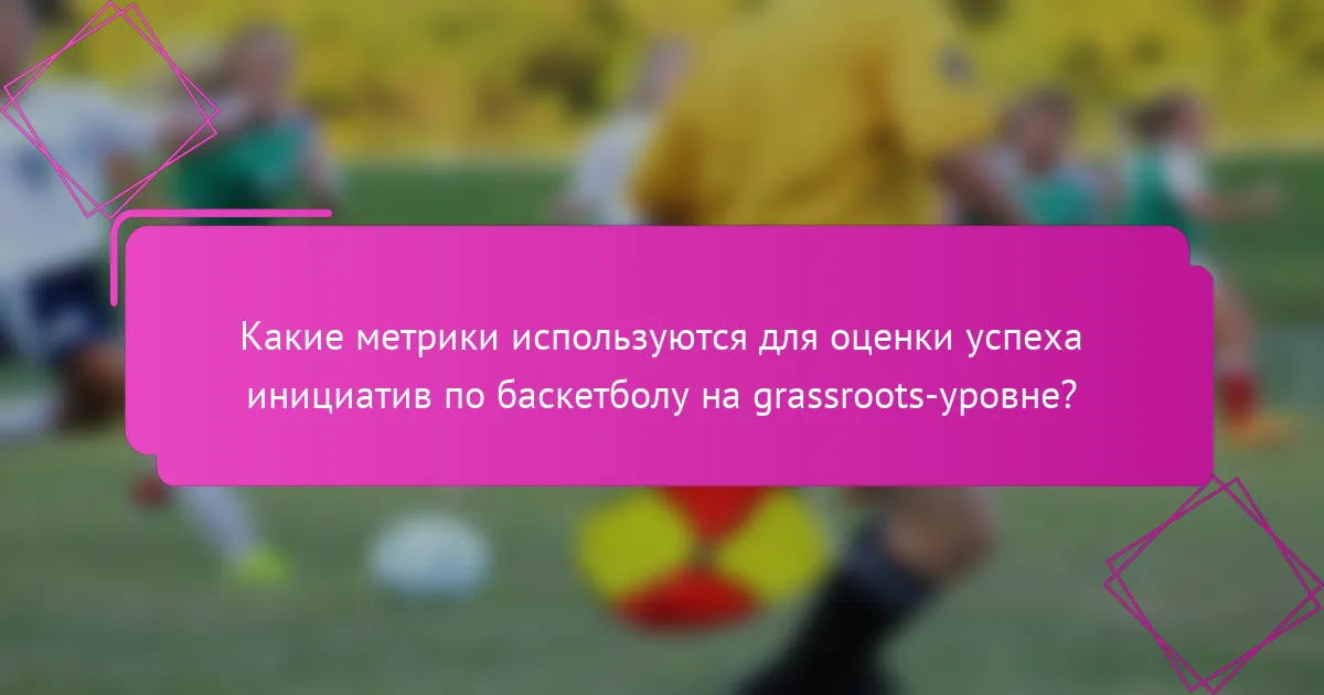 Какие метрики используются для оценки успеха инициатив по баскетболу на grassroots-уровне?