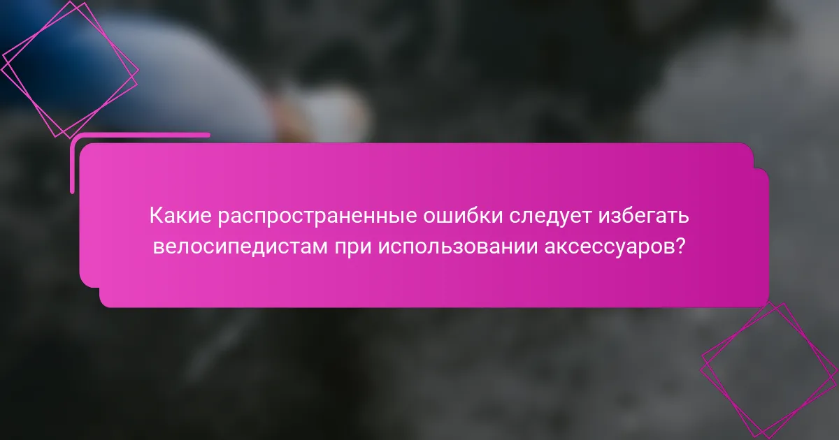 Какие распространенные ошибки следует избегать велосипедистам при использовании аксессуаров?
