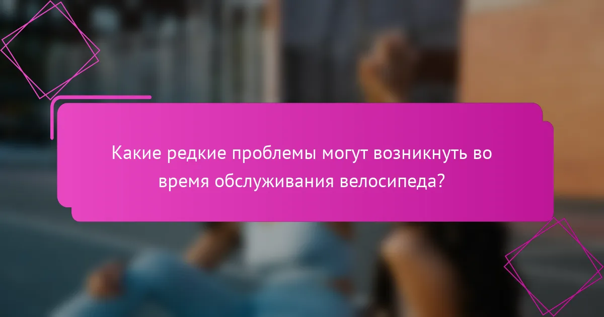 Какие редкие проблемы могут возникнуть во время обслуживания велосипеда?