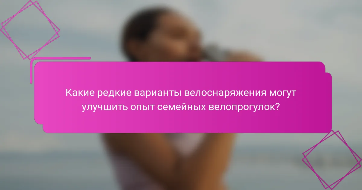 Какие редкие варианты велоснаряжения могут улучшить опыт семейных велопрогулок?