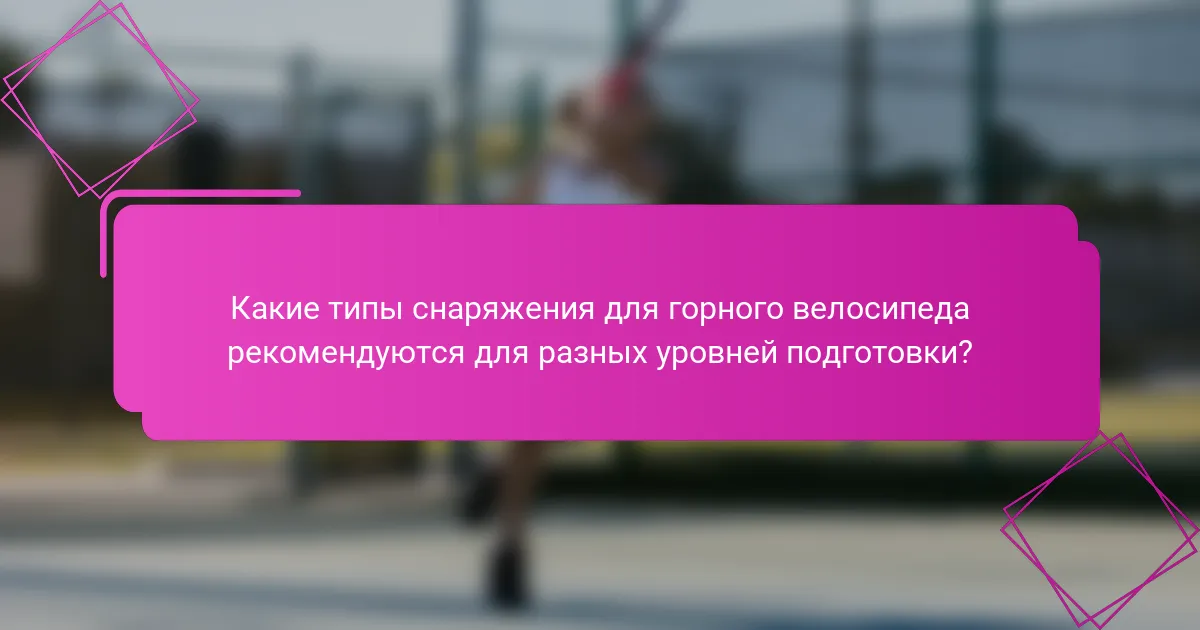 Какие типы снаряжения для горного велосипеда рекомендуются для разных уровней подготовки?