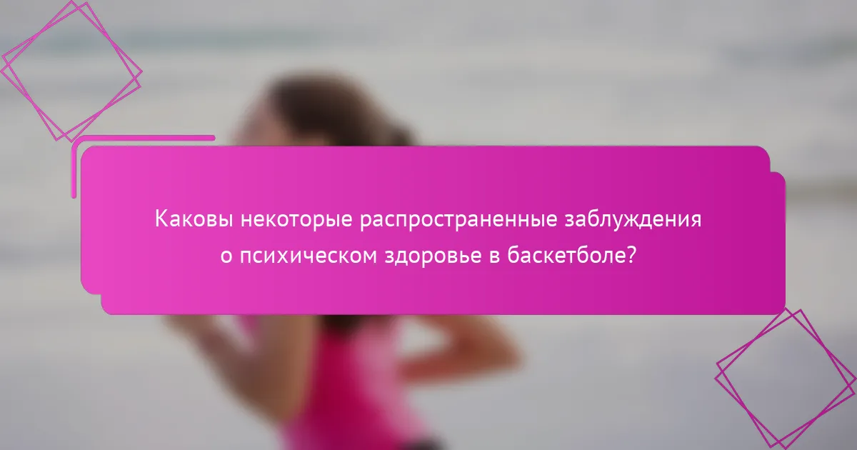 Каковы некоторые распространенные заблуждения о психическом здоровье в баскетболе?