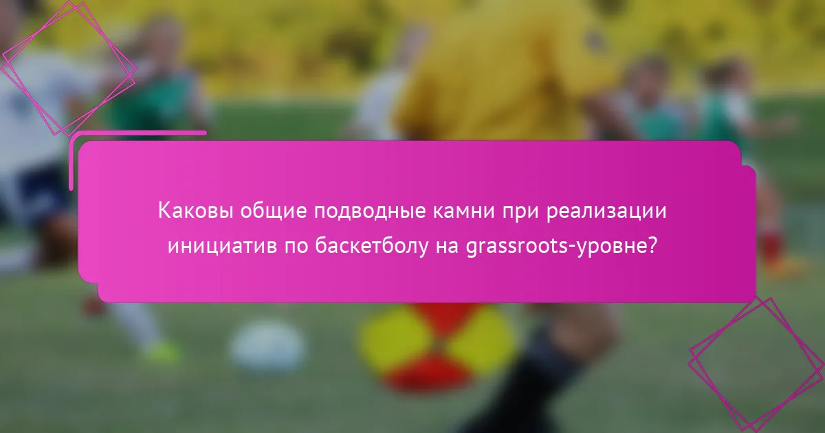 Каковы общие подводные камни при реализации инициатив по баскетболу на grassroots-уровне?