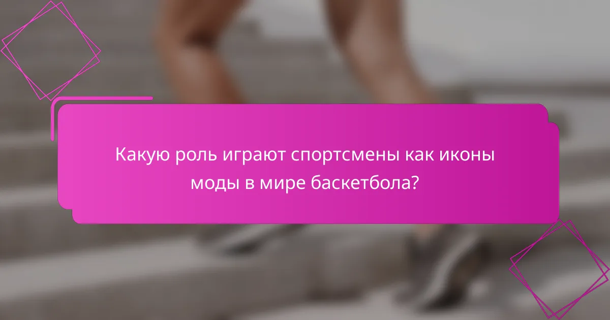 Какую роль играют спортсмены как иконы моды в мире баскетбола?
