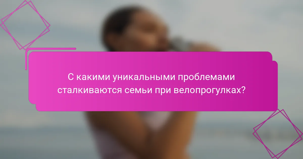 С какими уникальными проблемами сталкиваются семьи при велопрогулках?