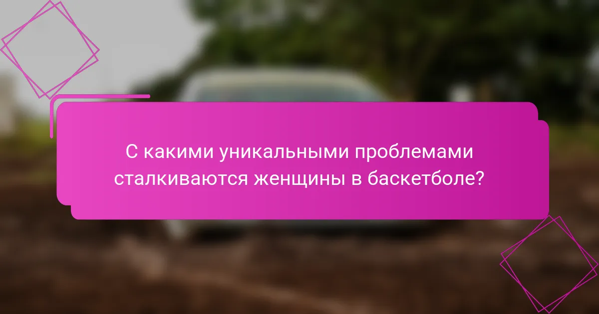 С какими уникальными проблемами сталкиваются женщины в баскетболе?
